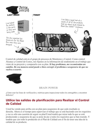 Control de calidad está en el grupo de procesos de Monitoreo y Control. Como control
Alcance y Control de Costos, nos fijamos en la información de rendimiento en el trabajo que
viene de su proyecto y compararlo con su plan. Si hay problemas, me recomiendan un
cambio. De esa manera usted puede o bien corregir el problema o asegurarse de que no
vuelva a ocurrir.
BRAIN POWER
¿Cómo usar las listas de verificación y métricas para inspeccionar todos los entregables y encontrar
defectos?
Utilice las salidas de planificación para Realizar el Control
de Calidad
Usted ha venido para arriba con un plan para asegurarse de que cada resultado es
derecha. Ahora es el tiempo para supervisar el trabajo que se está haciendo con los requisitos
y eso es sólo una cuestión de seguir su plan!Usted tendrá que mirar todo lo que se está
produciendo y asegurarse de que se pone de pie a todos los requisitos que se han reunido. Y
tendrás que casi todo lo producido en el Plan de Calidad con el fin de tener una idea de la
calidad de su producto.
 