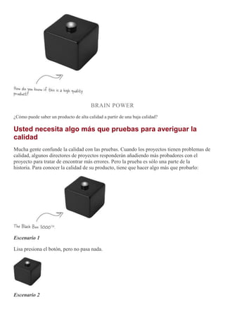 BRAIN POWER
¿Cómo puede saber un producto de alta calidad a partir de una baja calidad?
Usted necesita algo más que pruebas para averiguar la
calidad
Mucha gente confunde la calidad con las pruebas. Cuando los proyectos tienen problemas de
calidad, algunos directores de proyectos responderán añadiendo más probadores con el
proyecto para tratar de encontrar más errores. Pero la prueba es sólo una parte de la
historia. Para conocer la calidad de su producto, tiene que hacer algo más que probarlo:
Escenario 1
Lisa presiona el botón, pero no pasa nada.
Escenario 2
 