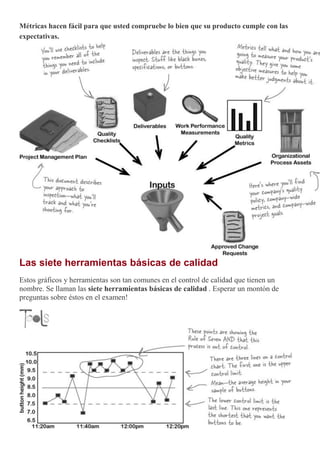 Métricas hacen fácil para que usted compruebe lo bien que su producto cumple con las
expectativas.
Las siete herramientas básicas de calidad
Estos gráficos y herramientas son tan comunes en el control de calidad que tienen un
nombre. Se llaman las siete herramientas básicas de calidad . Esperar un montón de
preguntas sobre éstos en el examen!
 