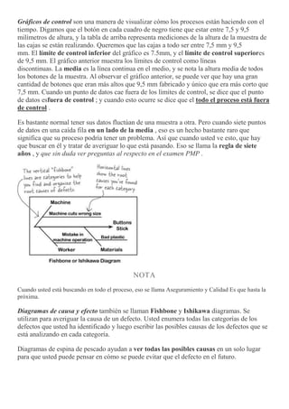 Gráficos de control son una manera de visualizar cómo los procesos están haciendo con el
tiempo. Digamos que el botón en cada cuadro de negro tiene que estar entre 7,5 y 9,5
milímetros de altura, y la tabla de arriba representa mediciones de la altura de la muestra de
las cajas se están realizando. Queremos que las cajas a todo ser entre 7,5 mm y 9,5
mm. El límite de control inferior del gráfico es 7.5mm, y el límite de control superiores
de 9,5 mm. El gráfico anterior muestra los límites de control como líneas
discontinuas. La media es la línea continua en el medio, y se nota la altura media de todos
los botones de la muestra. Al observar el gráfico anterior, se puede ver que hay una gran
cantidad de botones que eran más altos que 9,5 mm fabricado y único que era más corto que
7,5 mm. Cuando un punto de datos cae fuera de los límites de control, se dice que el punto
de datos esfuera de control ; y cuando esto ocurre se dice que el todo el proceso está fuera
de control .
Es bastante normal tener sus datos fluctúan de una muestra a otra. Pero cuando siete puntos
de datos en una caída fila en un lado de la media , eso es un hecho bastante raro que
significa que su proceso podría tener un problema. Así que cuando usted ve esto, que hay
que buscar en él y tratar de averiguar lo que está pasando. Eso se llama la regla de siete
años , y que sin duda ver preguntas al respecto en el examen PMP .
NOTA
Cuando usted está buscando en todo el proceso, eso se llama Aseguramiento y Calidad Es que hasta la
próxima.
Diagramas de causa y efecto también se llaman Fishbone y Ishikawa diagramas. Se
utilizan para averiguar la causa de un defecto. Usted enumera todas las categorías de los
defectos que usted ha identificado y luego escribir las posibles causas de los defectos que se
está analizando en cada categoría.
Diagramas de espina de pescado ayudan a ver todas las posibles causas en un solo lugar
para que usted puede pensar en cómo se puede evitar que el defecto en el futuro.
 