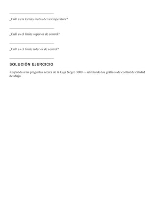___________________________
¿Cuál es la lectura media de la temperatura?
___________________________
¿Cuál es el límite superior de control?
___________________________
¿Cuál es el límite inferior de control?
___________________________
SOLUCIÓN EJERCICIO
Responda a las preguntas acerca de la Caja Negro 3000 TM utilizando los gráficos de control de calidad
de abajo.
 