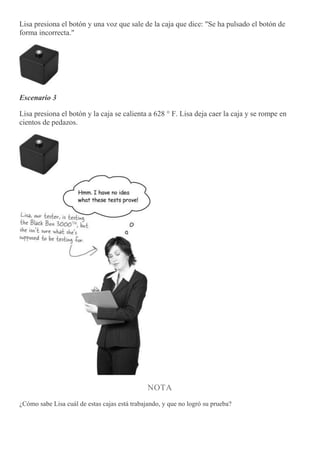Lisa presiona el botón y una voz que sale de la caja que dice: "Se ha pulsado el botón de
forma incorrecta."
Escenario 3
Lisa presiona el botón y la caja se calienta a 628 ° F. Lisa deja caer la caja y se rompe en
cientos de pedazos.
NOTA
¿Cómo sabe Lisa cuál de estas cajas está trabajando, y que no logró su prueba?
 