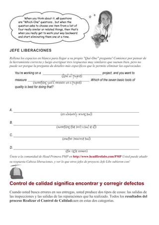 JEFE LIBERACIONES
Rellena los espacios en blanco para llegar a su propio "Qué-One" pregunta! Comience por pensar de
la herramienta correcta y luego averiguar tres respuestas muy similares que suenan bien, pero no
puede ser porque la pregunta da detalles más específicos que le permite eliminar las equivocadas.
Únete a la comunidad de Head Primera PMP en http://www.headfirstlabs.com/PMP Usted puede añadir
su respuesta Cabeza liberaciones, y ver lo que otros jefes de proyecto Jefe Libs subieron con!
Control de calidad significa encontrar y corregir defectos
Cuando usted busca errores en sus entregas, usted produce dos tipos de cosas: las salidas de
las inspecciones y las salidas de las reparaciones que ha realizado. Todos los resultados del
proceso Realizar el Control de Calidadcaen en estas dos categorías.
 