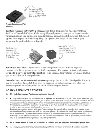 Cambios validados entregables y validadas son dos de los productos más importantes de
Realizar el Control de Calidad. Cada entregable en el proyecto tiene que ser inspeccionados
para asegurarse de que cumple con sus estándares de calidad. Si usted encuentra defectos, el
equipo necesita para solucionarlos y luego las reparaciones deben ser verificados, para
asegurarse de que los defectos se han ido.
Solicitudes de cambio se recomiendan o acciones preventivas que también requieren
cambios en la forma que usted está haciendo su proyecto. Ese tipo de cambios tendrán que
ser puesto a través de control de cambios , y las líneas de base y planes apropiados tendrán
que ser actualizados si son aprobados.
Actualizaciones de documentos de proyecto que tenga que ser hecho. Usted podría descubrir
que los estándares de calidad de su empresa necesitan ser actualizadas, porque algo que
pensabas que era un defecto podría no ser un defecto después de todo!
NO HAY PREGUNTAS TONTAS
Q: Q: ¿Qué diagramas de Pareto son exactamente buscas?
A: R: diagramas de Pareto van de la mano con la regla 80/20 . Se dice que el 80 por ciento de los problemas que
encontrará en su proyecto son causados por el 20 por ciento de la raíz hace que usted puede encontrar. Así que
si usted encuentra que la mayor parte de sus problemas provienen de requisitos malentendido, cambiando la
forma en que se reúnen los requisitos y asegurarse de que todo el mundo los entiende antes en el proceso
tendrá un gran impacto en la calidad de su proyecto
Para obtener los datos para el gráfico de Pareto, primero hay que clasificar todos los defectos que se han
encontrado en el proyecto por parte de sus causas profundas. A continuación, puede representar gráficamente
en un diagrama de Pareto para mostrar la frecuencia de los errores encontrados con cada causa raíz y el
porcentaje de los defectos acumulados que son causadas por cada causa raíz. El que tiene la frecuencia más
alta es la causa fundamental que usted debe trabajar primero.
Q: Q: Si estoy tratando de evitar los problemas de calidad, ¿por qué no puedo simplemente probar más?
A: A: Usted puede encontrar una gran cantidad de problemas por medio de pruebas. Si usted los encuentra
 