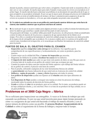 durante la prueba, entonces usted tiene que volver atrás y arreglarlos. Cuanto más tarde se encuentran ellos, el
más caro se van a arreglar. Es mucho mejor para todo el mundo si nunca pone los errores en el producto en el
primer lugar. Es mucho más fácil para solucionar un problema en un documento de especificación de lo que es
para arreglarlo en un producto terminado. Es por eso que la mayor parte del grupo de procesos de Calidad del
Plan se centra en torno al establecimiento de normas y de hacer comentarios para asegurarse de que los
errores no se ponen en el producto y, si lo son, que están atrapados tan pronto como sea posible.
Q: Q: Yo todavía no entiendo esa cosa en un gráfico de control puede mostrar defectos que están fuera de
control, sino también a mostrar que su proceso está fuera de control.
A: R: La razón por la que es un poco confuso para algunas personas es que se utiliza la misma herramienta para
mirar los defectos que usted hace cuando usted está buscando en todo el proceso.
Una gran parte del tiempo, va a utilizar tablas para medir los procesos, no sólo proyecta. Están acostumbrados
a mirar los datos de muestra de los procesos y asegurarse de que operan dentro de los límites en el
tiempo. Pero ellos se consideran herramientas de control de calidad, porque las muestras esos datos proceden
de la inspección de entregables que se producen. Sí, es un poco confuso, pero si se piensa en los gráficos de
control como el producto de la inspección, se le recuerda que son Realizar herramientas de control de calidad
para la prueba.
PUNTOS DE BALA: EL OBJETIVO PARA EL EXAMEN
o Inspección significa comprobar cada entrega de los defectos. Eso significa que la
comprobación de sus especificaciones y la documentación, así como su producto, para los
insectos.
o Cuanto mejor sea la calidad del Plan, el menor de inspección que necesita.
o Diagramas de Ishikawa le ayudan a localizar las causas de los defectos.
o El imperio de siete medios que cada vez que tiene siete puntos de datos en una fila que caen en
el mismo lado de la media en un gráfico de control, tiene que averiguar por qué.
o Cuando los puntos de datos caen por encima del límite superior o por debajo del límite inferior
de un gráfico de control, el proceso está fuera de control.
o Para la prueba, utilizando cualquiera de las siete herramientas básicas de calidad
es generalmente una buena indicación de que usted está en el proceso de control de calidad.
o Ishikawa , espina de pescado , y causa y efecto diagramas son todos lo mismo.
o Los gráficos de dispersión ayudan nos fijamos en la relación entre dos tipos diferentes de
datos.
o Los diagramas de flujo ayudan a conseguir una manija en cómo los procesos de trabajo,
mostrando todos los puntos de decisión de forma gráfica.
o Grado se refiere al valor de un producto, pero no su calidad. Por lo tanto, un producto puede ser
de baja calidad por diseño, y eso está bien. Pero si se trata de un producto de baja calidad, eso es
un gran problema.
Problemas en el 3000 Caja Negro TM fábrica
No es suficiente para inspeccionar sus entregables. A veces es la forma de trabajar que está
causando sus problemas. Es por eso que usted necesita para pasar algún tiempo pensando en
cómo va a asegurarse de que usted está haciendo el trabajo de manera eficiente y con el
menor número de defectos como sea posible. El proceso Realizar Aseguramiento de la
Calidad es sobre el seguimiento de la forma de trabajar y mejorar todo el tiempo.
 