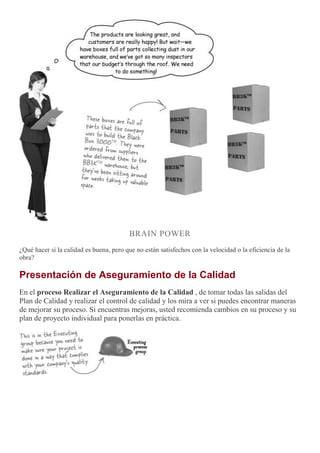 BRAIN POWER
¿Qué hacer si la calidad es buena, pero que no están satisfechos con la velocidad o la eficiencia de la
obra?
Presentación de Aseguramiento de la Calidad
En el proceso Realizar el Aseguramiento de la Calidad , de tomar todas las salidas del
Plan de Calidad y realizar el control de calidad y los mira a ver si puedes encontrar maneras
de mejorar su proceso. Si encuentras mejoras, usted recomienda cambios en su proceso y su
plan de proyecto individual para ponerlas en práctica.
 
