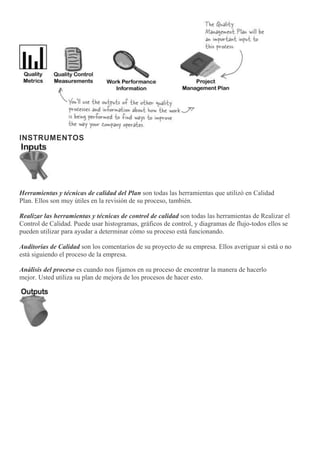 INSTRUMENTOS
Herramientas y técnicas de calidad del Plan son todas las herramientas que utilizó en Calidad
Plan. Ellos son muy útiles en la revisión de su proceso, también.
Realizar las herramientas y técnicas de control de calidad son todas las herramientas de Realizar el
Control de Calidad. Puede usar histogramas, gráficos de control, y diagramas de flujo-todos ellos se
pueden utilizar para ayudar a determinar cómo su proceso está funcionando.
Auditorías de Calidad son los comentarios de su proyecto de su empresa. Ellos averiguar si está o no
está siguiendo el proceso de la empresa.
Análisis del proceso es cuando nos fijamos en su proceso de encontrar la manera de hacerlo
mejor. Usted utiliza su plan de mejora de los procesos de hacer esto.
 