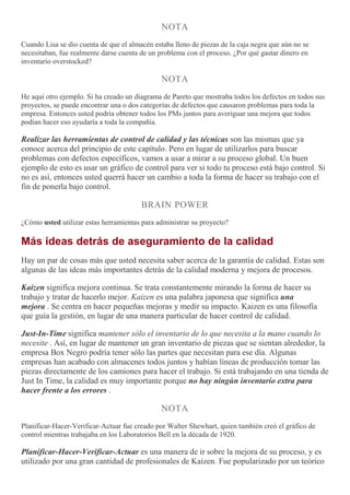NOTA
Cuando Lisa se dio cuenta de que el almacén estaba lleno de piezas de la caja negra que aún no se
necesitaban, fue realmente darse cuenta de un problema con el proceso. ¿Por qué gastar dinero en
inventario overstocked?
NOTA
He aquí otro ejemplo. Si ha creado un diagrama de Pareto que mostraba todos los defectos en todos sus
proyectos, se puede encontrar una o dos categorías de defectos que causaron problemas para toda la
empresa. Entonces usted podría obtener todos los PMs juntos para averiguar una mejora que todos
podían hacer eso ayudaría a toda la compañía.
Realizar las herramientas de control de calidad y las técnicas son las mismas que ya
conoce acerca del principio de este capítulo. Pero en lugar de utilizarlos para buscar
problemas con defectos específicos, vamos a usar a mirar a su proceso global. Un buen
ejemplo de esto es usar un gráfico de control para ver si todo tu proceso está bajo control. Si
no es así, entonces usted querrá hacer un cambio a toda la forma de hacer su trabajo con el
fin de ponerla bajo control.
BRAIN POWER
¿Cómo usted utilizar estas herramientas para administrar su proyecto?
Más ideas detrás de aseguramiento de la calidad
Hay un par de cosas más que usted necesita saber acerca de la garantía de calidad. Estas son
algunas de las ideas más importantes detrás de la calidad moderna y mejora de procesos.
Kaizen significa mejora continua. Se trata constantemente mirando la forma de hacer su
trabajo y tratar de hacerlo mejor. Kaizen es una palabra japonesa que significa una
mejora . Se centra en hacer pequeñas mejoras y medir su impacto. Kaizen es una filosofía
que guía la gestión, en lugar de una manera particular de hacer control de calidad.
Just-In-Time significa mantener sólo el inventario de lo que necesita a la mano cuando lo
necesite . Así, en lugar de mantener un gran inventario de piezas que se sientan alrededor, la
empresa Box Negro podría tener sólo las partes que necesitan para ese día. Algunas
empresas han acabado con almacenes todos juntos y habían líneas de producción tomar las
piezas directamente de los camiones para hacer el trabajo. Si está trabajando en una tienda de
Just In Time, la calidad es muy importante porque no hay ningún inventario extra para
hacer frente a los errores .
NOTA
Planificar-Hacer-Verificar-Actuar fue creado por Walter Shewhart, quien también creó el gráfico de
control mientras trabajaba en los Laboratorios Bell en la década de 1920.
Planificar-Hacer-Verificar-Actuar es una manera de ir sobre la mejora de su proceso, y es
utilizado por una gran cantidad de profesionales de Kaizen. Fue popularizado por un teórico
 