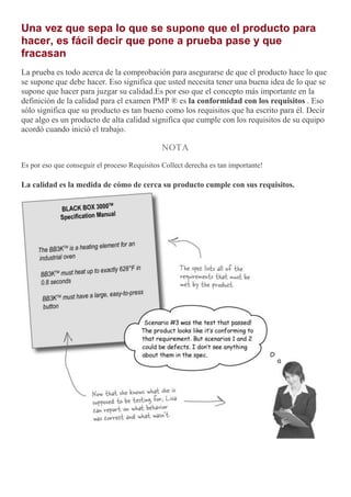 Una vez que sepa lo que se supone que el producto para
hacer, es fácil decir que pone a prueba pase y que
fracasan
La prueba es todo acerca de la comprobación para asegurarse de que el producto hace lo que
se supone que debe hacer. Eso significa que usted necesita tener una buena idea de lo que se
supone que hacer para juzgar su calidad.Es por eso que el concepto más importante en la
definición de la calidad para el examen PMP ® es la conformidad con los requisitos . Eso
sólo significa que su producto es tan bueno como los requisitos que ha escrito para él. Decir
que algo es un producto de alta calidad significa que cumple con los requisitos de su equipo
acordó cuando inició el trabajo.
NOTA
Es por eso que conseguir el proceso Requisitos Collect derecha es tan importante!
La calidad es la medida de cómo de cerca su producto cumple con sus requisitos.
 