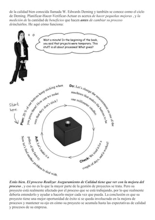de la calidad bien conocida llamada W. Edwards Deming y también se conoce como el ciclo
de Deming. Planificar-Hacer-Verificar-Actuar es acerca de hacer pequeñas mejoras , y la
medición de la cantidad de beneficios que hacen antes de cambiar su proceso
deincluirlos. He aquí cómo funciona:
Estás bien. El proceso Realizar Aseguramiento de Calidad tiene que ver con la mejora del
proceso , y eso no es lo que la mayor parte de la gestión de proyectos se trata. Pero su
proyecto está realmente afectado por el proceso que se está trabajando, por lo que realmente
debería entenderlo y ayudar a hacerlo mejor cada vez que pueda. La conclusión es que su
proyecto tiene una mejor oportunidad de éxito si se queda involucrado en la mejora de
procesos y mantener su ojo en cómo su proyecto se acumula hasta las expectativas de calidad
y procesos de su empresa.
 