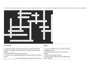 Tómese su tiempo para sentarse y dar a su cerebro algo hay que hacer. Es tu crucigrama estándar; todas las palabras de la solución son de este capítulo.
A Través De Abajo
3. Cuando un proceso tiene puntos de datos por encima del límite
superior o por debajo del límite inferior, los puntos de datos están
fuera de _________.
5. La línea media en un gráfico de control.
7. El teórico de la calidad que popularizó Planificar-Hacer-Verificar-
Actuar.
9. ______________ es más importante que la inspección de Gestión
1. teórico de calidad que se le ocurrió la idea de
Aptitud para el uso
2. Herramienta para encontrar la causa de un
defecto.
4. Sinónimo de mejora continua.
6. Proceso donde inspeccionar entregables para
buscar defectos.
 