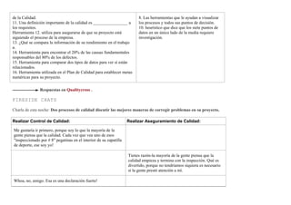 de la Calidad.
11. Una definición importante de la calidad es ________________ a
los requisitos.
Herramienta 12. utiliza para asegurarse de que su proyecto está
siguiendo el proceso de la empresa.
13. ¿Qué se compara la información de su rendimiento en el trabajo
a.
14. Herramienta para encontrar el 20% de las causas fundamentales
responsables del 80% de los defectos.
15. Herramienta para comparar dos tipos de datos para ver si están
relacionados.
16. Herramienta utilizada en el Plan de Calidad para establecer metas
numéricas para su proyecto.
8. Las herramientas que le ayudan a visualizar
los procesos y todos sus puntos de decisión.
10. heurístico que dice que los siete puntos de
datos en un único lado de la media requiere
investigación.
Respuestas en Qualitycross .
FIRESIDE CHATS
Charla de esta noche: Dos procesos de calidad discutir las mejores maneras de corregir problemas en su proyecto.
Realizar Control de Calidad: Realizar Aseguramiento de Calidad:
Me gustaría ir primero, porque soy lo que la mayoría de la
gente piensa que la calidad. Cada vez que vea uno de esos
"inspeccionado por # 8" pegatinas en el interior de su zapatilla
de deporte, ese soy yo!
Tienes razón-la mayoría de la gente piensa que la
calidad empieza y termina con la inspección. Qué es
divertido, porque no tendríamos siquiera es necesario
si la gente prestó atención a mí.
Whoa, no, amigo. Esa es una declaración fuerte!
 