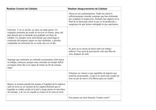 Realizar Control de Calidad: Realizar Aseguramiento de Calidad:
Ahora no me malinterpreten. Nadie ha sintió lo
suficientemente cómodo conmigo que han eliminado
por completo la inspección. Siempre hay alguien en la
final de la línea para mirar lo que se ha producido y
asegurarse de que hemos entregado lo que queríamos.
Está bien. Y no se olvide, yo estoy en todas partes. En
cualquier momento de acudir al servicio al cliente, estoy ahí
para decirle que su llamada será grabada con fines de
calidad. Yo siempre estoy advirtiendo que usted haga el
contenido del paquete seguro no han cambiado, y permite
comprobar las emisiones de su coche una vez al año.
Sí, pero no te cansas de hacer todo ese trabajo
tedioso? Una onza de prevención vale una libra de
cura, después de todo.
Supongo que realmente no entiendo exactamente cómo hacer
su trabajo, entonces, porque estoy teniendo un tiempo difícil
averiguar cómo iba a ser capaz de tomar un fin de semana
largo.
Echemos un vistazo a esas zapatillas de deporte que
usted ha mencionado. ¿Cuál es la razón más común de
tirar un par de nuevo a la fábrica para ser unido?
Bueno, la semana pasada fue porque el logotipo de la empresa
salió al revés en un montón de los zapatos.Resultó que el
logotipo se estaba cosida en la piel y luego poner en otra línea
de montaje, y de vez en cuando se coloca en la cinta al revés.
Esto parece un error honesto. Cuanto costo?
 