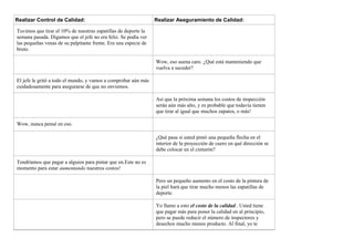 Realizar Control de Calidad: Realizar Aseguramiento de Calidad:
Tuvimos que tirar el 10% de nuestras zapatillas de deporte la
semana pasada. Digamos que el jefe no era feliz. Se podía ver
las pequeñas venas de su palpitante frente. Era una especie de
bruto.
Wow, eso suena caro. ¿Qué está manteniendo que
vuelva a suceder?
El jefe le gritó a todo el mundo, y vamos a comprobar aún más
cuidadosamente para asegurarse de que no enviemos.
Así que la próxima semana los costos de inspección
serán aún más alto, y es probable que todavía tienen
que tirar al igual que muchos zapatos, o más!
Wow, nunca pensé en eso.
¿Qué pasa si usted pintó una pequeña flecha en el
interior de la proyección de cuero en qué dirección se
debe colocar en el cinturón?
Tendríamos que pagar a alguien para pintar que en.Este no es
momento para estar aumentando nuestros costos!
Pero un pequeño aumento en el costo de la pintura de
la piel hará que tirar mucho menos las zapatillas de
deporte.
Yo llamo a esto el costo de la calidad . Usted tiene
que pagar más para poner la calidad en al principio,
pero se puede reducir el número de inspectores y
desechos mucho menos producto. Al final, yo te
 
