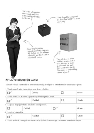 AFILA TU SOLUCIÓN LÁPIZ
Echa un vistazo a cada una de estas situaciones y averiguar si están hablando de calidad o grado.
1. Usted ordenó setas en su pizza, pero tienes cebollas.
Calidad Grado
2. Usted llamó a la pizzería a quejarse y el chico gritó a usted.
Calidad Grado
3. La pizza llegó pero había enlatados champiñones.
Calidad Grado
4. La pizza estaba fría.
Calidad Grado
5. Usted acaba de conseguir un nuevo coche de lujo de marca que cuestan un montón de dinero.
 