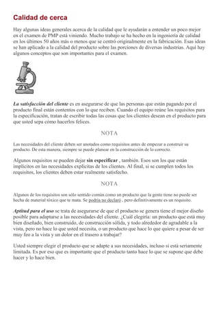 Calidad de cerca
Hay algunas ideas generales acerca de la calidad que le ayudarán a entender un poco mejor
en el examen de PMP está viniendo. Mucho trabajo se ha hecho en la ingeniería de calidad
en los últimos 50 años más o menos que se centró originalmente en la fabricación. Esas ideas
se han aplicado a la calidad del producto sobre las porciones de diversas industrias. Aquí hay
algunos conceptos que son importantes para el examen.
La satisfacción del cliente es en asegurarse de que las personas que están pagando por el
producto final están contentos con lo que reciben. Cuando el equipo reúne los requisitos para
la especificación, tratan de escribir todas las cosas que los clientes desean en el producto para
que usted sepa cómo hacerlos felices.
NOTA
Las necesidades del cliente deben ser anotados como requisitos antes de empezar a construir su
producto. De esta manera, siempre se puede planear en la construcción de lo correcto.
Algunos requisitos se pueden dejar sin especificar , también. Esos son los que están
implícitos en las necesidades explícitas de los clientes. Al final, si se cumplen todos los
requisitos, los clientes deben estar realmente satisfecho.
NOTA
Algunos de los requisitos son sólo sentido común como un producto que la gente tiene no puede ser
hecha de material tóxico que te mata. Se podría no declaró , pero definitivamente es un requisito.
Aptitud para el uso se trata de asegurarse de que el producto se genera tiene el mejor diseño
posible para adaptarse a las necesidades del cliente. ¿Cuál elegiría: un producto que está muy
bien diseñado, bien construido, de construcción sólida, y todo alrededor de agradable a la
vista, pero no hace lo que usted necesita, o un producto que hace lo que quiere a pesar de ser
muy feo a la vista y un dolor en el trasero a trabajar?
Usted siempre elegir el producto que se adapte a sus necesidades, incluso si está seriamente
limitada. Es por eso que es importante que el producto tanto hace lo que se supone que debe
hacer y lo hace bien.
 