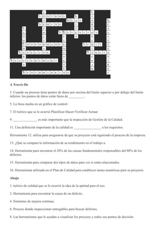 A Través De
3. Cuando un proceso tiene puntos de datos por encima del límite superior o por debajo del límite
inferior, los puntos de datos están fuera de _________.
5. La línea media en un gráfico de control.
7. El teórico que se le ocurrió Planificar-Hacer-Verificar-Actuar.
9. ______________ es más importante que la inspección de Gestión de la Calidad.
11. Una definición importante de la calidad es ________________ a los requisitos.
Herramienta 12. utiliza para asegurarse de que su proyecto está siguiendo el proceso de la empresa.
13. ¿Qué se compara la información de su rendimiento en el trabajo a.
14. Herramienta para encontrar el 20% de las causas fundamentales responsables del 80% de los
defectos.
15. Herramienta para comparar dos tipos de datos para ver si están relacionados.
16. Herramienta utilizada en el Plan de Calidad para establecer metas numéricas para su proyecto.
Abajo
1. teórico de calidad que se le ocurrió la idea de la aptitud para el uso.
2. Herramienta para encontrar la causa de un defecto.
4. Sinónimo de mejora continua.
6. Proceso donde inspeccionar entregables para buscar defectos.
8. Las herramientas que le ayudan a visualizar los procesos y todos sus puntos de decisión.
 