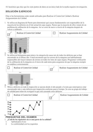 10. heurístico que dice que los siete puntos de datos en un único lado de la media requiere investigación.
SOLUCIÓN EJERCICIO
Elija si las herramientas están siendo utilizados para Realizar el Control de Calidad o Realizar
Aseguramiento de Calidad.
1. Se utiliza un diagrama de Pareto para determinar qué causas fundamentales son responsables de la
mayoría de los defectos en el lote actual de cajas negras. Parece que la mayoría de ellos vienen de un
problema de calibración de la máquina. Así se corre de nuevo a través de la máquina después de
volver a calibrarlo.
Realizar el Control de Calidad Realizar Aseguramiento de Calidad
2.
3. Se utiliza un histograma para mirar a la categoría de causa raíz de todos los defectos que se han
encontrado en el último año. Usted encontrará que los errores de la máquina son habitualmente
responsables del mayor número de errores en todos los lotes de cajas negras. Programar verificación
de la calibración de la máquina en el inicio de cada turno para asegurarse de que la máquina siempre
se establece correctamente.
Realizar el Control de Calidad Realizar Aseguramiento de Calidad
4.
5. Miras a defectos en toda la inspección se ejecuta desde el año pasado y la nota que usted parece estar
encontrando más y más defectos por inspección conforme pasa el tiempo. Se crea un grupo de trabajo
de calidad para tratar de averiguar lo que está causando estos defectos.
Realizar el Control de Calidad Realizar Aseguramiento de Calidad
6.
PREGUNTAS DEL EXAMEN
1. ¿Cuál de los siguientes no es una parte de la calidad?
1. Aptitud para el uso
2. La conformidad con los requisitos
 
