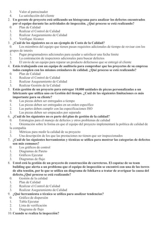 3. Valor al patrocinador
4. La satisfacción del cliente
2. Un gerente de proyecto está utilizando un histograma para analizar los defectos encontrados
por el equipo durante las actividades de inspección. ¿Qué proceso se está realizando?
0. Plan de Calidad
1. Realizar el Control de Calidad
2. Realizar Aseguramiento de Calidad
3. Verifique Alcance
3. ¿Cuál de los siguientes no es un ejemplo de Costo de la Calidad?
0. Los miembros del equipo que tienen pasan requisitos adicionales de tiempo de revisar con los
grupos de interés
1. Pagar programadores adicionales para ayudar a satisfacer una fecha límite
2. La contratación de inspectores adicionales para buscar defectos
3. El envío de un equipo para reparar un producto defectuoso que se entregó al cliente
4. Estás trabajando con un equipo de auditoría para comprobar que los proyectos de su empresa
todos cumplen con los mismos estándares de calidad. ¿Qué proceso se está realizando?
0. Plan de Calidad
1. Realizar el Control de Calidad
2. Realizar Aseguramiento de Calidad
3. Realizar Gestión de la Calidad
5. Estás gestión de un proyecto para entregar 10.000 unidades de piezas personalizadas a un
fabricante que utiliza uno en Gestión del tiempo. ¿Cuál de las siguientes limitaciones es más
importante para su cliente?
0. Las piezas deben ser entregados a tiempo
1. Las piezas deben ser entregados en un orden específico
2. Las partes deben cumplir con las especificaciones ISO
3. Las piezas deben ser empacados por separado
6. ¿Cuál de los siguientes no es parte del plan de gestión de la calidad?
0. Estrategias para el manejo de defectos y otros problemas de calidad
1. Orientación sobre la forma en que el equipo del proyecto implementará la política de calidad de
la compañía
2. Métricas para medir la calidad de su proyecto
3. Una descripción de los que las prestaciones no tienen que ser inspeccionados
7. ¿Cuál de las siguientes herramientas y técnicas se utiliza para mostrar las categorías de defectos
son más comunes?
0. Los gráficos de control
1. Diagramas de Pareto
2. Gráficos Ejecutar
3. Diagramas de flujo
8. Usted está la gestión de un proyecto de construcción de carreteras. El capataz de su team
building que alerta a un problema que el equipo de inspección se encontró con una de las torres
de alta tensión, por lo que se utiliza un diagrama de Ishikawa a tratar de averiguar la causa del
defecto.¿Qué proceso se está realizando?
0. Gestión de la calidad
1. Plan de Calidad
2. Realizar el Control de Calidad
3. Realizar Aseguramiento de Calidad
9. ¿Qué herramienta o técnica se utiliza para analizar tendencias?
0. Gráfico de dispersión
1. Tabla Ejecutar
2. Lista de verificación
3. Diagrama de flujo
10. Cuando se realiza la inspección?
 