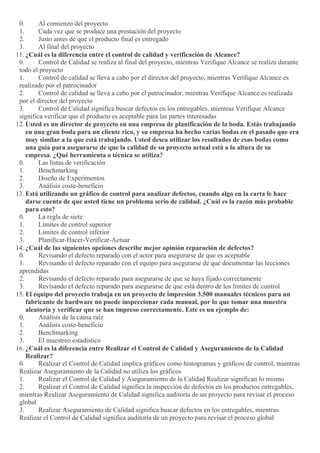 0. Al comienzo del proyecto
1. Cada vez que se produce una prestación del proyecto
2. Justo antes de que el producto final es entregado
3. Al final del proyecto
11. ¿Cuál es la diferencia entre el control de calidad y verificación de Alcance?
0. Control de Calidad se realiza al final del proyecto, mientras Verifique Alcance se realiza durante
todo el proyecto
1. Control de calidad se lleva a cabo por el director del proyecto, mientras Verifique Alcance es
realizado por el patrocinador
2. Control de calidad se lleva a cabo por el patrocinador, mientras Verifique Alcance es realizada
por el director del proyecto
3. Control de Calidad significa buscar defectos en los entregables, mientras Verifique Alcance
significa verificar que el producto es aceptable para las partes interesadas
12. Usted es un director de proyecto en una empresa de planificación de la boda. Estás trabajando
en una gran boda para un cliente rico, y su empresa ha hecho varias bodas en el pasado que era
muy similar a la que está trabajando. Usted desea utilizar los resultados de esas bodas como
una guía para asegurarse de que la calidad de su proyecto actual está a la altura de su
empresa. ¿Qué herramienta o técnica se utiliza?
0. Las listas de verificación
1. Benchmarking
2. Diseño de Experimentos
3. Análisis coste-beneficio
13. Está utilizando un gráfico de control para analizar defectos, cuando algo en la carta le hace
darse cuenta de que usted tiene un problema serio de calidad. ¿Cuál es la razón más probable
para esto?
0. La regla de siete
1. Límites de control superior
2. Límites de control inferior
3. Planificar-Hacer-Verificar-Actuar
14. ¿Cuál de las siguientes opciones describe mejor opinión reparación de defectos?
0. Revisando el defecto reparado con el actor para asegurarse de que es aceptable
1. Revisando el defecto reparado con el equipo para asegurarse de que documentar las lecciones
aprendidas
2. Revisando el defecto reparado para asegurarse de que se haya fijado correctamente
3. Revisando el defecto reparado para asegurarse de que está dentro de los límites de control
15. El equipo del proyecto trabaja en un proyecto de impresión 3.500 manuales técnicos para un
fabricante de hardware no puede inspeccionar cada manual, por lo que tomar una muestra
aleatoria y verificar que se han impreso correctamente. Este es un ejemplo de:
0. Análisis de la causa raíz
1. Análisis coste-beneficio
2. Benchmarking
3. El muestreo estadístico
16. ¿Cuál es la diferencia entre Realizar el Control de Calidad y Aseguramiento de la Calidad
Realizar?
0. Realizar el Control de Calidad implica gráficos como histogramas y gráficos de control, mientras
Realizar Aseguramiento de la Calidad no utiliza los gráficos
1. Realizar el Control de Calidad y Aseguramiento de la Calidad Realizar significan lo mismo
2. Realizar el Control de Calidad significa la inspección de defectos en los productos entregables,
mientras Realizar Aseguramiento de Calidad significa auditoría de un proyecto para revisar el proceso
global
3. Realizar Aseguramiento de Calidad significa buscar defectos en los entregables, mientras
Realizar el Control de Calidad significa auditoría de un proyecto para revisar el proceso global
 