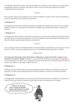 Un fabricante que utiliza uno en La gestión del tiempo es confiar en sus proveedores a entregar piezas
exactamente cuando se necesitan. Esto ahorra costes, ya que no tienen que almacén de una gran
cantidad de piezas de repuesto.
NOTA
Pero las partes mejor que no habían tener un montón de defectos, porque no hay una gran cantidad de
piezas de repuesto por ahí para hacer reparaciones!
6. Respuesta: D
Su equipo de proyecto debe inspeccionar todas las entregas! Eso significa que cada cosa que consigue
produjo necesita ser revisado por los miembros del equipo, para que puedan encontrar y reparar los
defectos.
7. Respuesta: B
Un diagrama de Pareto divide sus defectos en categorías y muestra el porcentaje de los defectos totales
de cada una de estas categorías representa. Es muy útil cuando se tiene un presupuesto limitado para el
Plan de Calidad y quiere gastarlo donde es más efectivo!
NOTA
No se olvide que todos los entregables deben ser inspeccionados, incluyendo las cosas que cree-como el
horario, la EDT, y el plan de gestión del proyecto. Así obtendrás defectos para ellos, también!
¡MÍRALO!
No asuma que sólo porque usted está usando un diagrama de espina de pescado, siempre se está
haciendo el control de calidad! También se usa en la Gestión de Riesgos; verás que en el Capítulo 11 .
La clave para observar aquí es que el diagrama de espina de pescado se está utilizando para encontrar la
causa de un defecto, no un riesgo o alguna otra cosa.
8. Respuesta: C
Mantenga sus ojos abiertos para las preguntas que preguntan por Ishikawa o diagramas de espina de
pescado. Al utilizar estas herramientas para analizar los defectos, usted está en control de calidad.
9. Respuesta: B
Un diagrama de comportamiento es una de las siete herramientas básicas de calidad. Es un gráfico de
líneas de largo que muestra el número total de defectos que se encontraron con el tiempo.
 