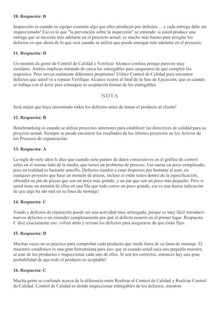 10. Respuesta: B
Inspección es cuando su equipo examina algo que ellos producen por defectos ... y cada entrega debe ser
inspeccionado! Eso es lo que "la prevención sobre la inspección" se entiende: si usted produce una
entrega que se necesita más adelante en el proyecto actual, es mucho más barato para arreglar los
defectos en que ahora de lo que será cuando se utiliza que puede entregar más adelante en el proyecto.
11. Respuesta: D
Un montón de gente de Control de Calidad y Verificar Alcance confusa porque parecen muy
similares. Ambos implican mirando de cerca los entregables para asegurarse de que cumplen los
requisitos. Pero sirven realmente diferentes propósitos! Utilice Control de Calidad para encontrar
defectos que usted va a reparar.Verifique Alcance ocurre al final de la fase de Ejecución; que es cuando
se trabaja con el actor para conseguir su aceptación formal de los entregables.
NOTA
Será mejor que haya encontrado todos los defectos antes de tomar el producto al cliente!
12. Respuesta: B
Benchmarking es cuando se utiliza proyectos anteriores para establecer las directrices de calidad para su
proyecto actual. Siempre se puede encontrar los resultados de los últimos proyectos en los Activos de
los Procesos de organización.
13. Respuesta: A
La regla de siete años le dice que cuando siete puntos de datos consecutivos en el gráfico de control
salen en el mismo lado de la media, que tienes un problema de proceso. Eso suena un poco complicado,
pero en realidad es bastante sencillo. Defectos tienden a estar dispersos por bastante al azar; en
cualquier proyecto que hace un montón de piezas, incluso si están todos dentro de la especificación,
obtendrá un par de piezas que son un poco más grande, y un par que son un poco más pequeño. Pero si
usted tiene un montón de ellos en una fila que todo correr un poco grande, eso es una buena indicación
de que algo ha ido mal en su línea de montaje!
14. Respuesta: C
Yendo y defectos de reparación puede ser una actividad muy arriesgada, porque es muy fácil introducir
nuevos defectos o no entender completamente por qué el defecto ocurrió en el primer lugar. Respuesta
C dice exactamente eso: volver atrás y revisar los defectos para asegurarse de que están fijos.
15. Respuesta: D
Muchas veces no es práctico para comprobar cada producto que rueda fuera de su línea de montaje. El
muestreo estadístico es una gran herramienta para eso; que es cuando usted saca una pequeña muestra,
al azar de los productos e inspeccionar cada uno de ellos. Si son los correctos, entonces hay una gran
probabilidad de que todo el producto es aceptable!
16. Respuesta: C
Mucha gente se confunde acerca de la diferencia entre Realizar el Control de Calidad y Realizar Control
de Calidad. Control de Calidad es donde inspeccionar entregables de los defectos, mientras
 