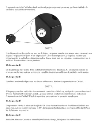 Aseguramiento de la Calidad es donde auditar el proyecto para asegurarse de que las actividades de
calidad se realizaron correctamente.
NOTA
Usted inspeccionar los productos para los defectos, y se puede recordar que porque usted encontrará una
etiqueta "inspeccionado por # 8" en un producto. Usted auditar procesos, y se puede recordar que
porque cuando te auditados, están asegurándose de que usted hizo sus impuestos correctamente; son la
auditoría de sus acciones, no un producto.
17. Respuesta: B
Un diagrama de flujo es una de las siete herramientas básicas de calidad. Se utiliza para analizar los
procesos que forman parte de su proyecto con el fin de detectar problemas de calidad e ineficiencias.
18. Respuesta: B
Usted está analizando el proceso, por lo que están usando Realizar Aseguramiento de Calidad.
NOTA
Sólo porque usted ve un Realice herramienta de control de calidad, eso no significa que usted está en el
proceso Realizar el Control de Calidad ... porque también son herramientas utilizadas en Realizar
Aseguramiento de Calidad! Usted siempre tiene que averiguar lo que estás usando para.
19. Respuesta: D
Diagramas de Pareto se basan en la regla 80/20. Ellos ordenar los defectos en orden descendente por
causa raíz. Así que siempre sabe que el 20% de las causas fundamentales son responsables del 80% de
los defectos en su proyecto.
20. Respuesta: C
Realizar Control de Calidad es donde inspeccionar su trabajo, incluyendo sus reparaciones!
 