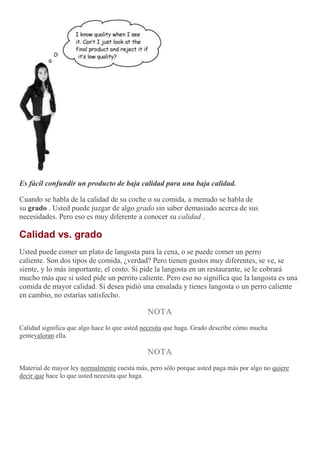 Es fácil confundir un producto de baja calidad para una baja calidad.
Cuando se habla de la calidad de su coche o su comida, a menudo se habla de
su grado . Usted puede juzgar de algo grado sin saber demasiado acerca de sus
necesidades. Pero eso es muy diferente a conocer su calidad .
Calidad vs. grado
Usted puede comer un plato de langosta para la cena, o se puede comer un perro
caliente. Son dos tipos de comida, ¿verdad? Pero tienen gustos muy diferentes, se ve, se
siente, y lo más importante, el costo. Si pide la langosta en un restaurante, se le cobrará
mucho más que si usted pide un perrito caliente. Pero eso no significa que la langosta es una
comida de mayor calidad. Si desea pidió una ensalada y tienes langosta o un perro caliente
en cambio, no estarías satisfecho.
NOTA
Calidad significa que algo hace lo que usted necesita que haga. Grado describe cómo mucha
gentevaloran ella.
NOTA
Material de mayor ley normalmente cuesta más, pero sólo porque usted paga más por algo no quiere
decir que hace lo que usted necesita que haga.
 