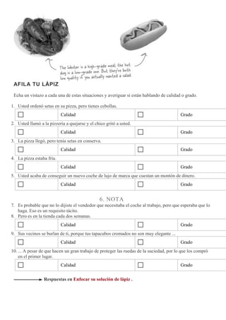 AFILA TU LÁPIZ
Echa un vistazo a cada una de estas situaciones y averiguar si están hablando de calidad o grado.
1. Usted ordenó setas en su pizza, pero tienes cebollas.
Calidad Grado
2. Usted llamó a la pizzería a quejarse y el chico gritó a usted.
Calidad Grado
3. La pizza llegó, pero tenía setas en conserva.
Calidad Grado
4. La pizza estaba fría.
Calidad Grado
5. Usted acaba de conseguir un nuevo coche de lujo de marca que cuestan un montón de dinero.
Calidad Grado
6. NOTA
7. Es probable que no lo dijiste el vendedor que necesitaba el coche al trabajo, pero que esperaba que lo
haga. Eso es un requisito tácito.
8. Pero es en la tienda cada dos semanas.
Calidad Grado
9. Sus vecinos se burlan de ti, porque tus tapacubos cromados no son muy elegante ...
Calidad Grado
10. ... A pesar de que hacen un gran trabajo de proteger las ruedas de la suciedad, por lo que los compró
en el primer lugar.
Calidad Grado
Respuestas en Enfocar su solución de lápiz .
 