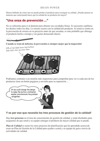 BRAIN POWER
Hemos hablado de cómo uno no puede probar el producto para averiguar su calidad. ¿Puedes pensar en
maneras que usted puede hacer que la calidad de un producto de mayor?
"Una onza de prevención ..."
No es suficiente para ir al dentista para obtener sus cavidades llenas. Es necesario cepillarse
los dientes todos los días. Lo mismo ocurre con la calidad del producto. Si usted se centra en
la prevención de errores en su proyecto antes de que sucedan, es más probable que obtenga
el producto hecho a tiempo y sin gastar demasiado dinero.
Cuando se trata de defectos, la prevención es siempre mejor que la inspección!
Podríamos contratar a un montón más inspectores para comprobar para ver si cada uno de los
productos tiene un botón pegajosa y enviarlo para su reparación ...
Y es por eso que necesita los tres procesos de gestión de la calidad!
Hay tres procesos en el área de conocimiento de gestión de calidad, y están diseñados para
asegurarse de que usted y su equipo entregar el producto de mayor calidad que se puede.
Plan de Calidad es como los otros procesos de planificación que ha aprendido acerca-de
crear un Plan de Gestión de la Calidad para ayudar a usted y su equipo de guía a través de
actividades de calidad.
 