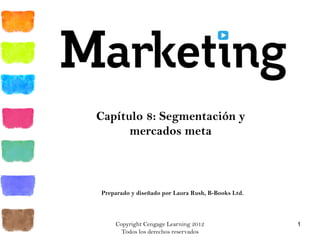 Copyright Cengage Learning 2012
Todos los derechos reservados
1
Capítulo 8: Segmentación y
mercados meta
Preparado y diseñado por Laura Rush, B-Books Ltd.
 