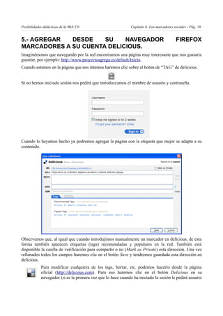 Posibilidades didácticas de la Web 2.0                        Capítulo 8: Los marcadores sociales - Pág. 10


5.- AGREGAR  DESDE    SU    NAVEGADOR                                                     FIREFOX
MARCADORES A SU CUENTA DELICIOUS.
Imaginémonos que navegando por la red encontramos una página muy interesante que nos gustaría
guardar, por ejemplo: http://www.proyectoagrega.es/default/Inicio .
Cuando estemos en la página que nos interesa haremos clic sobre el botón de “TAG” de delicious.


Si no hemos iniciado sesión nos pedirá que introduzcamos el nombre de usuario y contraseña.




Cuando lo hayamos hecho ya podremos agregar la página con la etiqueta que mejor se adapte a su
contenido.




Observemos que, al igual que cuando introdujimos manualmente un marcador en delicious, de esta
forma también aparecen etiquetas (tags) recomendadas y populares en la red. También está
disponible la casilla de verificación para compartir o no (Mark as Private) esta dirección. Una vez
rellenados todos los campos haremos clic en el botón Save y tendremos guardada esta dirección en
delicious.
            Para modificar cualquiera de los tags, borrar, etc. podemos hacerlo desde la página
            oficial (http://delicious.com). Para eso haremos clic en el botón Delicious en su
            navegador (si es la primera vez que lo hace cuando ha iniciado la sesión le pedirá usuario
 