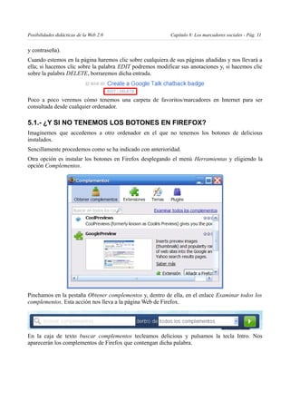 Posibilidades didácticas de la Web 2.0                     Capítulo 8: Los marcadores sociales - Pág. 11


y contraseña).
Cuando estemos en la página haremos clic sobre cualquiera de sus páginas añadidas y nos llevará a
ella; si hacemos clic sobre la palabra EDIT podremos modificar sus anotaciones y, si hacemos clic
sobre la palabra DELETE, borraremos dicha entrada.



Poco a poco veremos cómo tenemos una carpeta de favoritos/marcadores en Internet para ser
consultada desde cualquier ordenador.

5.1.- ¿Y SI NO TENEMOS LOS BOTONES EN FIREFOX?
Imaginemos que accedemos a otro ordenador en el que no tenemos los botones de delicious
instalados.
Sencillamente procedemos como se ha indicado con anterioridad.
Otra opción es instalar los botones en Firefox desplegando el menú Herramientas y eligiendo la
opción Complementos.




Pinchamos en la pestaña Obtener complementos y, dentro de ella, en el enlace Examinar todos los
complementos. Esta acción nos lleva a la página Web de Firefox.




En la caja de texto buscar complementos tecleamos delicious y pulsamos la tecla Intro. Nos
aparecerán los complementos de Firefox que contengan dicha palabra.
 