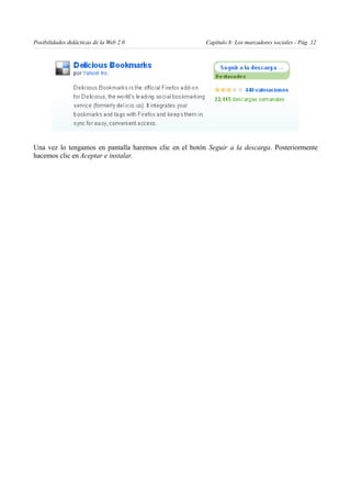 Posibilidades didácticas de la Web 2.0                  Capítulo 8: Los marcadores sociales - Pág. 12




Una vez lo tengamos en pantalla haremos clic en el botón Seguir a la descarga. Posteriormente
hacemos clic en Aceptar e instalar.
 