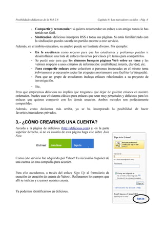 Posibilidades didácticas de la Web 2.0                               Capítulo 8: Los marcadores sociales - Pág. 4


                 •   Compartir y recomendar: si quieres recomendar un enlace a un amigo nunca lo has
                     tenido tan fácil.
                 •   Sindicación: delicious incorpora RSS a todas sus páginas. Si estás familiarizado con
                     la sindicación puedes sacarle un partido enorme a este servicio.
Además, en el ámbito educativo, su empleo puede ser bastante diverso. Por ejemplo:
             •       En la enseñanza como recurso para que los estudiantes y profesores puedan ir
                     desarrollando una lista de enlaces favoritos por clases y/o temas para compartirlos.
                 •   Se puede usar para que los alumnos busquen páginas Web sobre un tema y las
                     valoren respecto a unos criterios de información: credibilidad, interés, claridad, etc.
                 •   Para compartir enlaces entre colectivos o personas interesadas en el mismo tema
                     (obviamente es necesario pactar las etiquetas previamente para facilitar la búsqueda).
                 •   Para que un grupo de estudiantes incluya enlaces relacionados a su proyecto de
                     investigación.
                 •   Etc.
Pero que empleemos delicious no implica que tengamos que dejar de guardar enlaces en nuestro
ordenador. Puedes usar el sistema clásico para enlaces que sean muy personales y delicious para los
enlaces que quieras compartir con los demás usuarios. Ambos métodos son perfectamente
compatibles.
Además, como decíamos más arriba, ya se ha incorporado la posibilidad de hacer
favoritos/marcadores privados.

3.- ¿CÓMO CREARNOS UNA CUENTA?
Acceda a la página de delicious (http://delicious.com) y, en la parte
superior derecha, si no es usuario de esta página haga clic sobre Join
Now




Como este servicio fue adquirido por Yahoo! Es necesario disponer de
una cuenta de esta compañía para acceder.


Para ello accedemos, a través del enlace Sign Up al formulario de
creación de creación de cuenta de Yahoo!. Rellenamos los campos que
allí se indican y creamos nuestra cuenta.


Ya podemos identificarnos en delicious.
 