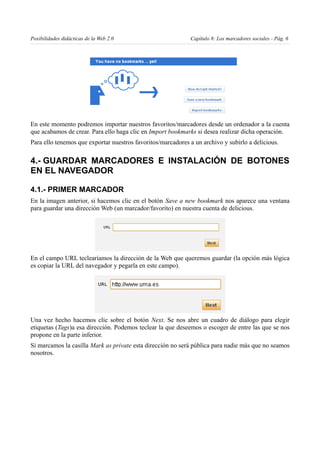 Posibilidades didácticas de la Web 2.0                       Capítulo 8: Los marcadores sociales - Pág. 6




En este momento podremos importar nuestros favoritos/marcadores desde un ordenador a la cuenta
que acabamos de crear. Para ello haga clic en Import bookmarks si desea realizar dicha operación.
Para ello tenemos que exportar nuestros favoritos/marcadores a un archivo y subirlo a delicious.

4.- GUARDAR MARCADORES E INSTALACIÓN DE BOTONES
EN EL NAVEGADOR

4.1.- PRIMER MARCADOR
En la imagen anterior, si hacemos clic en el botón Save a new bookmark nos aparece una ventana
para guardar una dirección Web (un marcador/favorito) en nuestra cuenta de delicious.




En el campo URL teclearíamos la dirección de la Web que queremos guardar (la opción más lógica
es copiar la URL del navegador y pegarla en este campo).




Una vez hecho hacemos clic sobre el botón Next. Se nos abre un cuadro de diálogo para elegir
etiquetas (Tags)a esa dirección. Podemos teclear la que deseemos o escoger de entre las que se nos
propone en la parte inferior.
Si marcamos la casilla Mark as private esta dirección no será pública para nadie más que no seamos
nosotros.
 