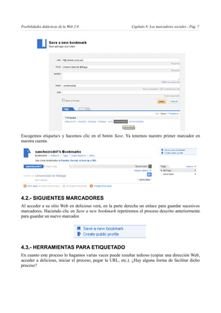Posibilidades didácticas de la Web 2.0                      Capítulo 8: Los marcadores sociales - Pág. 7




Escogemos etiqueta/s y hacemos clic en el botón Save. Ya tenemos nuestro primer marcador en
nuestra cuenta.




4.2.- SIGUIENTES MARCADORES
Al acceder a su sitio Web en delicious verá, en la parte derecha un enlace para guardar sucesivos
marcadores. Haciendo clic en Save a new bookmark repetiremos el proceso descrito anteriormente
para guardar un nuevo marcador.




4.3.- HERRAMIENTAS PARA ETIQUETADO
En cuanto este proceso lo hagamos varias veces puede resultar tedioso (copiar una dirección Web,
acceder a delicious, iniciar el proceso, pegar la URL, etc.). ¿Hay alguna forma de facilitar dicho
proceso?
 