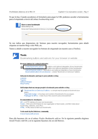 Posibilidades didácticas de la Web 2.0                       Capítulo 8: Los marcadores sociales - Pág. 8


Sí que la hay. Cuando accedemos al formulario para pegar la URL podemos acceder a herramientas
para el etiquetado a través del enlace bookmarking tools.




Se nos indica que disponemos de: botones para nuestro navegador, herramientas para añadir
etiquetas en nuestro blog o sitio Web, etc.
Vamos a añadir a nuestro navegador los botones de etiquetado (en nuestro caso a Firefox).




Para ello hacemos clic en el enlace Firefox Bookmarks add-on. En la siguiente pantalla elegimos
Install Firefox Add-On y en la siguiente hacemos clic en Add Buttons.
 