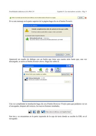 Posibilidades didácticas de la Web 2.0                         Capítulo 8: Los marcadores sociales - Pág. 9




Si ve este mensaje en la parte superior de la página haga clic en el botón Permitir.




Aparecerá un cuadro de diálogo con un botón que tiene una cuenta atrás hasta que, una vez
descargado, se activa el botón Instalar ahora. Haga clic sobre él.




Una vez completada la instalación haga clic en el botón Reiniciar Firefox para que podamos ver en
el navegador, después del reinicio, los nuevos botones instalados.




Son tres y se encuentran en la parte izquierda de la caja de texto donde se escribe la URL en el
navegador.
 
