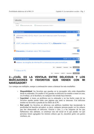Posibilidades didácticas de la Web 2.0                             Capítulo 8: Los marcadores sociales - Pág. 3




2.- ¿CUÁL ES LA VENTAJA ENTRE DELICIOUS Y LOS
MARCADORES O FAVORITOS QUE VIENEN CON MI
NAVEGADOR?
Las ventajas son múltiples, aunque a continuación vamos a destacar las más reseñables:

             •       Disponibilidad: los favoritos que guardas en tu navegador sólo están disponibles
                     desde tu ordenador. En cambio si los guardas en delicious los tendrás a mano en casa,
                     en el trabajo, en la facultad y en cualquier sitio donde haya Internet.
                 •   Seguridad: si tienes un problema con tu ordenador y no has hecho copia de tus
                     favoritos puedes perder todas esas páginas que tanto te interesan. Con delicious
                     tendrás tus favoritos a prueba de los fallos de tu PC.
                 •   Red social: los favoritos en delicious son públicos (también han incorporado la
                     posibilidad de hacerlos privados), es decir, cualquier persona puede ver los enlaces
                     que has almacenado en delicious. Gracias a esto, y a las etiquetas de las que
                     hablaremos más adelante, se construye una red social en la que puedes ver qué
                     personas tienen agregados los mismos enlaces que tú, encontrar gente con gustos
                     similares, etc.
 
