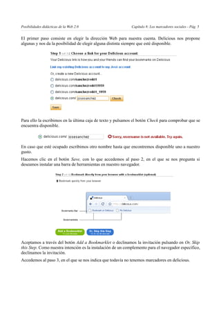 Posibilidades didácticas de la Web 2.0                       Capítulo 8: Los marcadores sociales - Pág. 5


El primer paso consiste en elegir la dirección Web para nuestra cuenta. Delicious nos propone
algunas y nos da la posibilidad de elegir alguna distinta siempre que esté disponible.




Para ello la escribimos en la última caja de texto y pulsamos el botón Check para comprobar que se
encuentra disponible.



En caso que esté ocupado escribimos otro nombre hasta que encontremos disponible uno a nuestro
gusto.
Hacemos clic en el botón Save, con lo que accedemos al paso 2, en el que se nos pregunta si
deseamos instalar una barra de herramientas en nuestro navegador.




Aceptamos a través del botón Add a Bookmarklet o declinamos la invitación pulsando en Or, Skip
this Step. Como nuestra intención es la instalación de un complemento para el navegador específico,
declinamos la invitación.
Accedemos al paso 3, en el que se nos indica que todavía no tenemos marcadores en delicious.
 