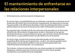  Enfrentamiento y la Comunicación Interpersonal
En primer lugar, la posibilidad de que se enfrentan a amenazas se relaciona con la
dimensión de control de la comunicación interpersonal, las relaciones en las que
hay gran poder o las diferencias de estatus entre los participantes tienen un gran
potencial para las acciones de las personas, debe interpretarse amenazante
En segundo lugar, el potencial de cara amenaza está asociada con la dimensión
afiliación de comunicación interpersonal, es decir, relaciones en las que los
participantes tienen una gran distancia social, y por lo tanto menos familiaridad
social tienen un gran potencial para ser percibida como amenazante
En tercer lugar, el potencial amenaza está relacionado con las evaluaciones
específicas de la cultura que la gente hace, es decir, las culturas pueden hacer
evaluaciones únicas sobre el grado en que las acciones particulares son
inherentemente amenazantes con una persona
Por lo tanto, ciertas acciones dentro de una cultura pueden ser considerados
peligrosas, mientras que esas mismas acciones en otra cultura pueden
considerarse como perfectamente aceptables
 