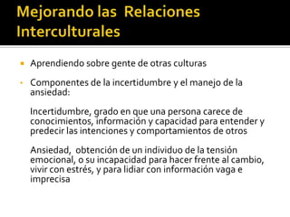 Aprendiendo sobre gente de otras culturas
• Componentes de la incertidumbre y el manejo de la
ansiedad:
Incertidumbre, grado en que una persona carece de
conocimientos, información y capacidad para entender y
predecir las intenciones y comportamientos de otros
Ansiedad, obtención de un individuo de la tensión
emocional, o su incapacidad para hacer frente al cambio,
vivir con estrés, y para lidiar con información vaga e
imprecisa
 