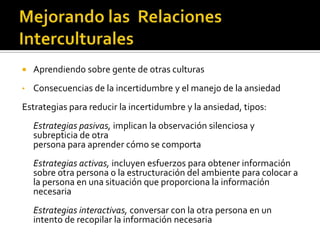  Aprendiendo sobre gente de otras culturas
• Consecuencias de la incertidumbre y el manejo de la ansiedad
Estrategias para reducir la incertidumbre y la ansiedad, tipos:
Estrategias pasivas, implican la observación silenciosa y
subrepticia de otra
persona para aprender cómo se comporta
Estrategias activas, incluyen esfuerzos para obtener información
sobre otra persona o la estructuración del ambiente para colocar a
la persona en una situación que proporciona la información
necesaria
Estrategias interactivas, conversar con la otra persona en un
intento de recopilar la información necesaria
 