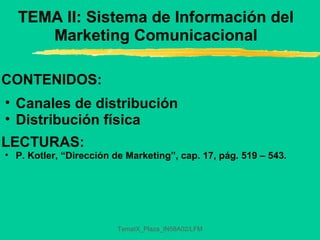 TemaIX_Plaza_IN58A02/LFM
TEMA II: Sistema de Información del
Marketing Comunicacional
CONTENIDOS:
• Canales de distribución
• Distribución física
LECTURAS:
• P. Kotler, “Dirección de Marketing”, cap. 17, pág. 519 – 543.
 