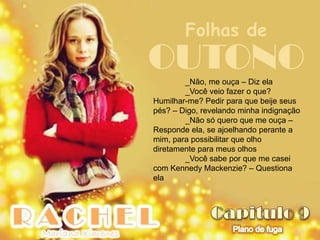 Folhas de
OUTONO  _Não, me ouça – Diz ela
        _Você veio fazer o que?
Humilhar-me? Pedir para que beije seus
pés? – Digo, revelando minha indignação
        _Não só quero que me ouça –
Responde ela, se ajoelhando perante a
mim, para possibilitar que olho
diretamente para meus olhos
        _Você sabe por que me casei
com Kennedy Mackenzie? – Questiona
ela
 