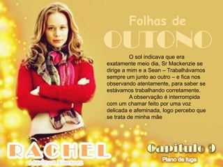 Folhas de
OUTONO    O sol indicava que era
exatamente meio dia, Sr Mackenzie se
dirige a mim e a Sean – Trabalhávamos
sempre um junto ao outro – e fica nos
observando atentamente, para saber se
estávamos trabalhando corretamente.
          A observação é interrompida
com um chamar feito por uma voz
delicada e afeminada, logo percebo que
se trata de minha mãe
 