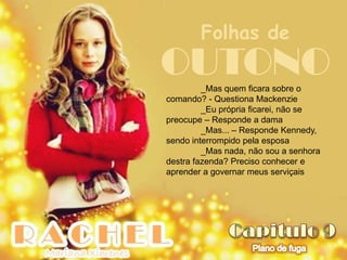 Folhas de
OUTONO   _Mas quem ficara sobre o
comando? - Questiona Mackenzie
         _Eu própria ficarei, não se
preocupe – Responde a dama
         _Mas... – Responde Kennedy,
sendo interrompido pela esposa
         _Mas nada, não sou a senhora
destra fazenda? Preciso conhecer e
aprender a governar meus serviçais
 