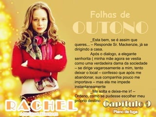 Folhas de
OUTONO    _Esta bem, se é assim que
queres... – Responde Sr. Mackenzie, já se
dirigindo a casa.
          Após o dialogo, a elegante
senhorita ( minha mãe agora se vestia
como uma verdadeira dama da sociedade
– se dirige vagarosamente a mim, tento
deixar o local – confesso que após me
abandonar, sua companhia pouco me
importava – mas ela me impede
instantaneamente
          _Me solta e deixe-me ir! –
Ordeno, como se pudesse escolher meu
próprio destino
 