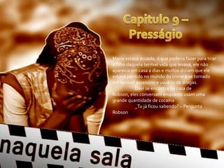 Maria estava acuada, o que poderia fazer para tirar
o filho daquela terrível vida que levava, ele não
aparecia em casa a dias e muitos diziam que ele
estava perdido no mundo do crime e se tornado
um terrível assassino e usuário de drogas.
           Davi se encontra na casa de
Robson, eles conversam enquanto usam uma
grande quantidade de cocaína
           _Tu já ficou sabendo? – Pergunta
Robson
 